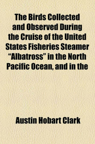 Cover of The Birds Collected and Observed During the Cruise of the United States Fisheries Steamer "Albatross" in the North Pacific Ocean, and in the Bering, Okhotsk, Japan and Eastern Seas, from April to December, 1906