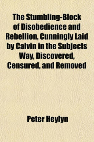 Cover of The Stumbling-Block of Disobedience and Rebellion, Cunningly Laid by Calvin in the Subjects Way, Discovered, Censured, and Removed