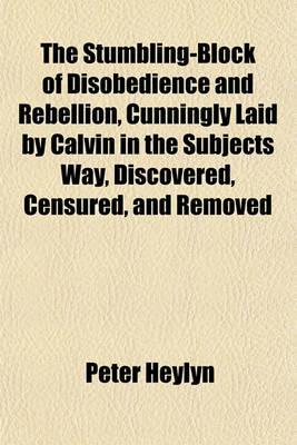 Book cover for The Stumbling-Block of Disobedience and Rebellion, Cunningly Laid by Calvin in the Subjects Way, Discovered, Censured, and Removed