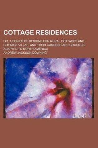 Cover of Cottage Residences; Or, a Series of Designs for Rural Cottages and Cottage Villas, and Their Gardens and Grounds. Adapted to North America