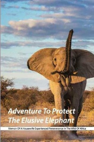 Cover of Adventure To Protect The Elusive Elephant- Memoir Of A Housewife Experienced Perseverance In The Wild Of Africa