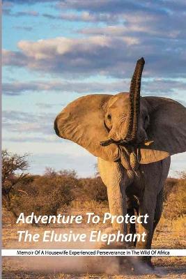 Cover of Adventure To Protect The Elusive Elephant- Memoir Of A Housewife Experienced Perseverance In The Wild Of Africa