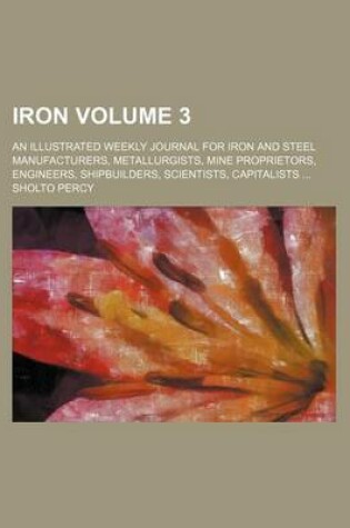 Cover of Iron Volume 3; An Illustrated Weekly Journal for Iron and Steel Manufacturers, Metallurgists, Mine Proprietors, Engineers, Shipbuilders, Scientists, Capitalists ...