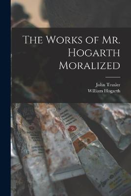 Book cover for The Works of Mr. Hogarth Moralized