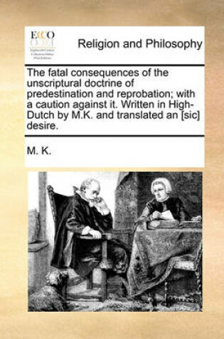 Cover of The Fatal Consequences of the Unscriptural Doctrine of Predestination and Reprobation; With a Caution Against It. Written in High-Dutch by M.K. and Translated an [Sic] Desire.