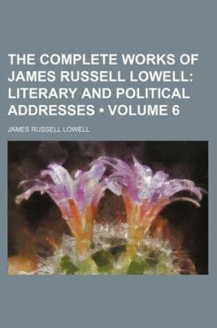 Cover of The Complete Works of James Russell Lowell (Volume 6); Literary and Political Addresses