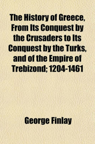 Cover of The History of Greece, from Its Conquest by the Crusaders to Its Conquest by the Turks, and of the Empire of Trebizond; 1204-1461