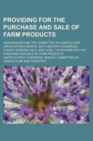 Cover of Providing for the Purchase and Sale of Farm Products; Hearings Before the Committee on Agriculture, United States Senate, Sixty-Seventh Congress, Fourth Session, on S. 4050, a Bill to Provide for the Purchase and Sale of Farm Products