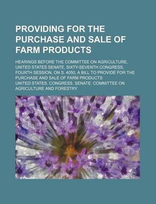 Book cover for Providing for the Purchase and Sale of Farm Products; Hearings Before the Committee on Agriculture, United States Senate, Sixty-Seventh Congress, Fourth Session, on S. 4050, a Bill to Provide for the Purchase and Sale of Farm Products