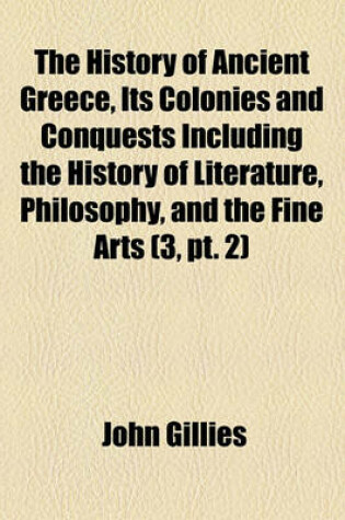 Cover of The History of Ancient Greece, Its Colonies and Conquests Including the History of Literature, Philosophy, and the Fine Arts (Volume 3, PT. 2)