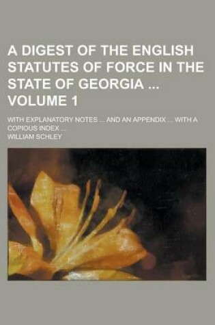 Cover of A Digest of the English Statutes of Force in the State of Georgia; With Explanatory Notes ... and an Appendix ... with a Copious Index ... Volume 1