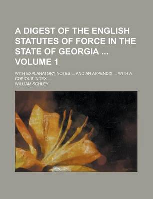 Book cover for A Digest of the English Statutes of Force in the State of Georgia; With Explanatory Notes ... and an Appendix ... with a Copious Index ... Volume 1