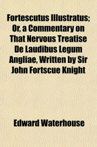 Cover of Fortescutus Illustratus; Or, a Commentary on That Nervous Treatise de Laudibus Legum Angliae, Written by Sir John Fortscue Knight