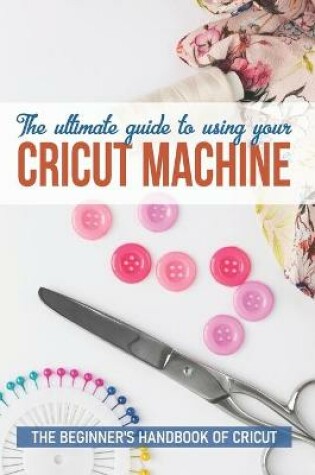 Cover of The Ultimate Guide To Using Your Cricut Machine The Beginner'S Handbook Of Cricut