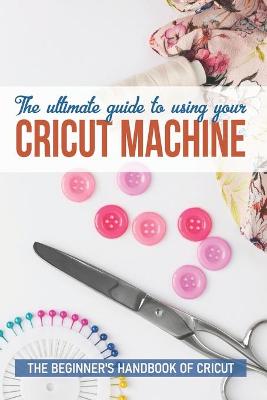 Book cover for The Ultimate Guide To Using Your Cricut Machine The Beginner'S Handbook Of Cricut