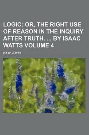 Cover of Logic Volume 4; Or, the Right Use of Reason in the Inquiry After Truth. by Isaac Watts
