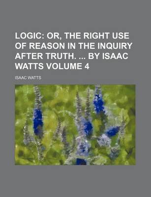 Book cover for Logic Volume 4; Or, the Right Use of Reason in the Inquiry After Truth. by Isaac Watts