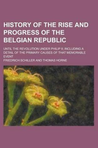 Cover of History of the Rise and Progress of the Belgian Republic; Until the Revolution Under Philip II; Including a Detail of the Primary Causes of That Memorable Event