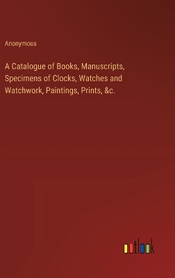 Book cover for A Catalogue of Books, Manuscripts, Specimens of Clocks, Watches and Watchwork, Paintings, Prints, &c.