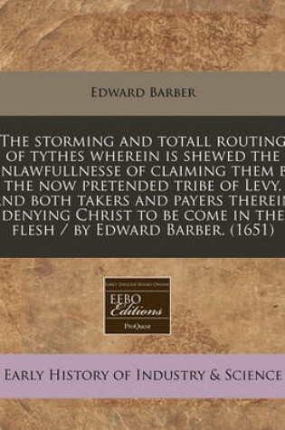 Cover of The Storming and Totall Routing of Tythes Wherein Is Shewed the Unlawfullnesse of Claiming Them by the Now Pretended Tribe of Levy, and Both Takers and Payers Therein Denying Christ to Be Come in the Flesh / By Edward Barber. (1651)