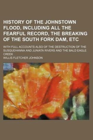 Cover of History of the Johnstown Flood, Including All the Fearful Record, the Breaking of the South Fork Dam, Etc; With Full Accounts Also of the Destruction of the Susquehanna and Juniata Rivers and the Bald Eagle Creek