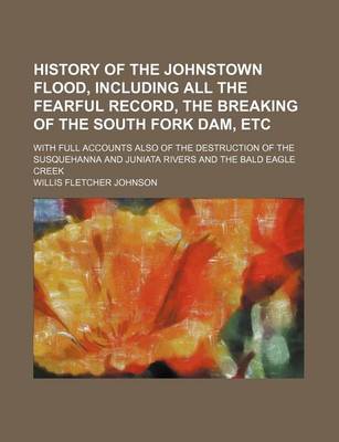 Book cover for History of the Johnstown Flood, Including All the Fearful Record, the Breaking of the South Fork Dam, Etc; With Full Accounts Also of the Destruction of the Susquehanna and Juniata Rivers and the Bald Eagle Creek