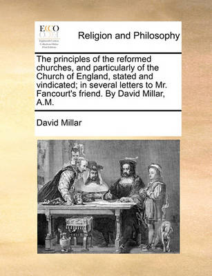 Book cover for The Principles of the Reformed Churches, and Particularly of the Church of England, Stated and Vindicated; In Several Letters to Mr. Fancourt's Friend. by David Millar, A.M.