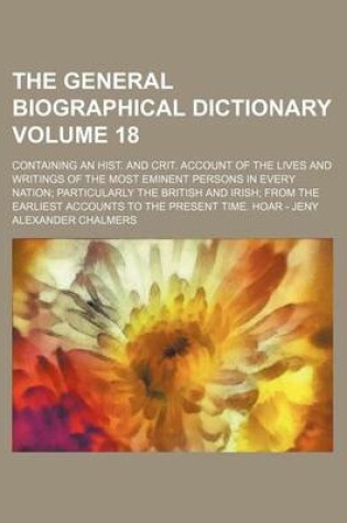 Cover of The General Biographical Dictionary Volume 18; Containing an Hist. and Crit. Account of the Lives and Writings of the Most Eminent Persons in Every Nation; Particularly the British and Irish; From the Earliest Accounts to the Present Time. Hoar - Jeny