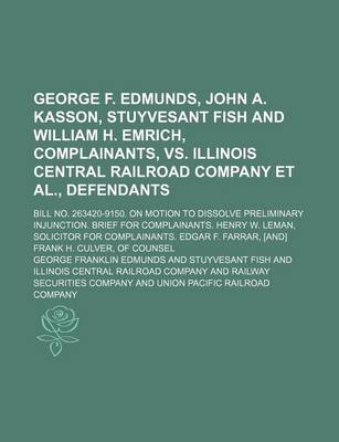 Book cover for George F. Edmunds, John A. Kasson, Stuyvesant Fish and William H. Emrich, Complainants, vs. Illinois Central Railroad Company et al., Defendants; Bill No. 263420-9150. on Motion to Dissolve Preliminary Injunction. Brief for Complainants. Henry W. Leman, S