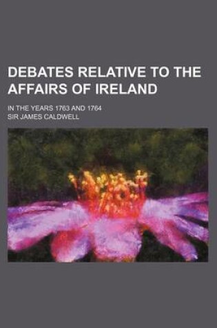 Cover of Debates Relative to the Affairs of Ireland (Volume 1); In the Years 1763 and 1764