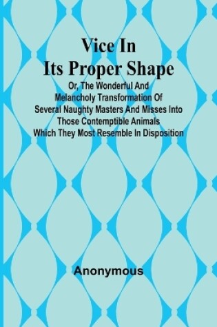 Cover of Vice in its Proper Shape; Vice in its Proper Shape Or, The Wonderful and Melancholy Transformation of Several Naughty Masters and Misses Into Those Contemptible Animals Which They Most Resemble In Disposition.