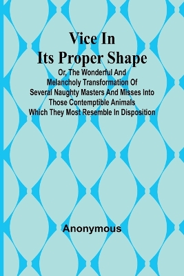 Book cover for Vice in its Proper Shape; Vice in its Proper Shape Or, The Wonderful and Melancholy Transformation of Several Naughty Masters and Misses Into Those Contemptible Animals Which They Most Resemble In Disposition.