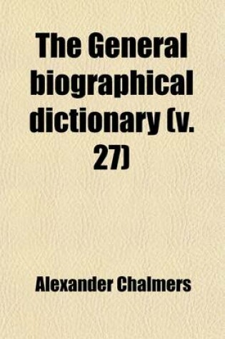 Cover of The General Biographical Dictionary (Volume 27); Containing an Historical and Critical Account of the Lives and Writings of the Most Eminent Persons in Every Nation, Particularly the British and Irish, from the Earliest Accounts to the Present Time