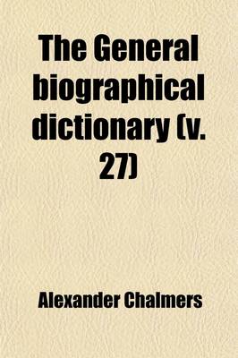 Book cover for The General Biographical Dictionary (Volume 27); Containing an Historical and Critical Account of the Lives and Writings of the Most Eminent Persons in Every Nation, Particularly the British and Irish, from the Earliest Accounts to the Present Time