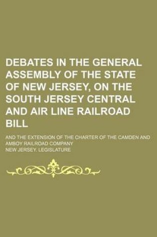 Cover of Debates in the General Assembly of the State of New Jersey, on the South Jersey Central and Air Line Railroad Bill; And the Extension of the Charter of the Camden and Amboy Railroad Company