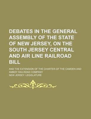 Book cover for Debates in the General Assembly of the State of New Jersey, on the South Jersey Central and Air Line Railroad Bill; And the Extension of the Charter of the Camden and Amboy Railroad Company