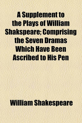 Book cover for A Supplement to the Plays of William Shakspeare; Comprising the Seven Dramas Which Have Been Ascribed to His Pen