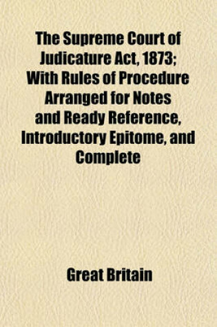 Cover of The Supreme Court of Judicature ACT, 1873; With Rules of Procedure Arranged for Notes and Ready Reference, Introductory Epitome, and Complete Index