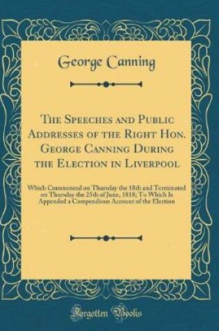 Cover of The Speeches and Public Addresses of the Right Hon. George Canning During the Election in Liverpool: Which Commenced on Thursday the 18th and Terminated on Thursday the 25th of June, 1818; To Which Is Appended a Compendious Account of the Election