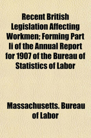 Cover of Recent British Legislation Affecting Workmen; Forming Part II of the Annual Report for 1907 of the Bureau of Statistics of Labor