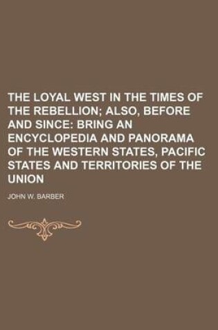 Cover of The Loyal West in the Times of the Rebellion; Also, Before and Since Bring an Encyclopedia and Panorama of the Western States, Pacific States and Territories of the Union