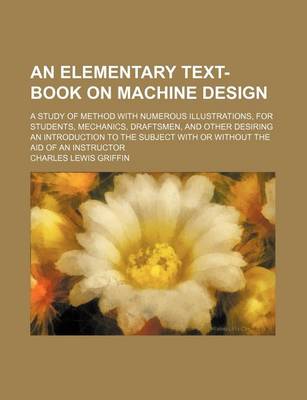 Book cover for An Elementary Text-Book on Machine Design; A Study of Method with Numerous Illustrations, for Students, Mechanics, Draftsmen, and Other Desiring an Introduction to the Subject with or Without the Aid of an Instructor