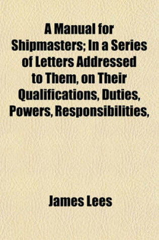 Cover of A Manual for Shipmasters; In a Series of Letters Addressed to Them, on Their Qualifications, Duties, Powers, Responsibilities,