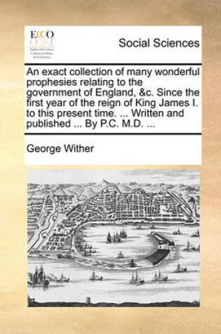 Cover of An Exact Collection of Many Wonderful Prophesies Relating to the Government of England, &C. Since the First Year of the Reign of King James I. to This Present Time. ... Written and Published ... by P.C. M.D. ...