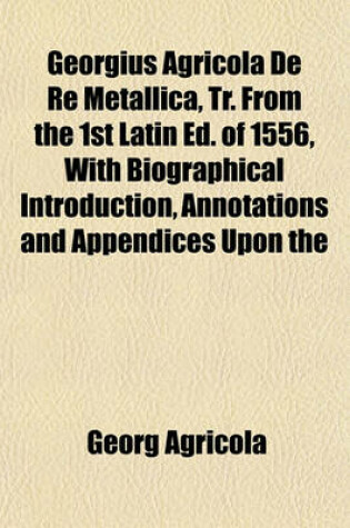 Cover of Georgius Agricola de Re Metallica, Tr. from the 1st Latin Ed. of 1556, with Biographical Introduction, Annotations and Appendices Upon the