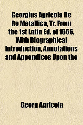 Book cover for Georgius Agricola de Re Metallica, Tr. from the 1st Latin Ed. of 1556, with Biographical Introduction, Annotations and Appendices Upon the