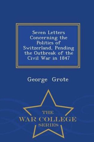 Cover of Seven Letters Concerning the Politics of Switzerland, Pending the Outbreak of the Civil War in 1847 - War College Series