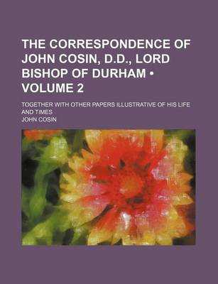 Book cover for The Correspondence of John Cosin, D.D., Lord Bishop of Durham (Volume 2); Together with Other Papers Illustrative of His Life and Times