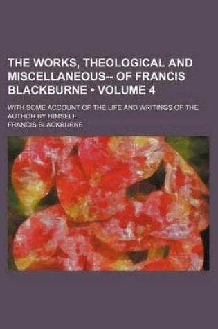 Cover of The Works, Theological and Miscellaneous-- Of Francis Blackburne (Volume 4); With Some Account of the Life and Writings of the Author by Himself