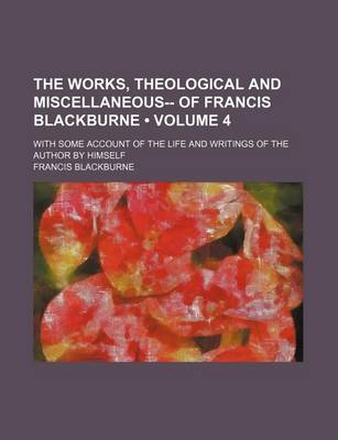 Book cover for The Works, Theological and Miscellaneous-- Of Francis Blackburne (Volume 4); With Some Account of the Life and Writings of the Author by Himself